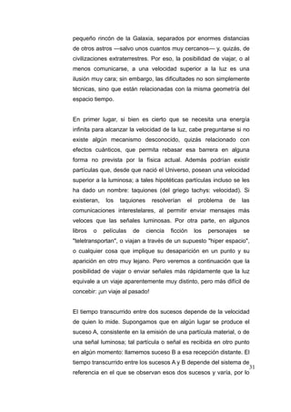 pequeño rincón de la Galaxia, separados por enormes distancias
de otros astros —salvo unos cuantos muy cercanos— y, quizás, de
civilizaciones extraterrestres. Por eso, la posibilidad de viajar, o al
menos comunicarse, a una velocidad superior a la luz es una
ilusión muy cara; sin embargo, las dificultades no son simplemente
técnicas, sino que están relacionadas con la misma geometría del
espacio tiempo.
En primer lugar, si bien es cierto que se necesita una energía
infinita para alcanzar la velocidad de la luz, cabe preguntarse si no
existe algún mecanismo desconocido, quizás relacionado con
efectos cuánticos, que permita rebasar esa barrera en alguna
forma no prevista por la física actual. Además podrían existir
partículas que, desde que nació el Universo, posean una velocidad
superior a la luminosa; a tales hipotéticas partículas incluso se les
ha dado un nombre: taquiones (del griego tachys: velocidad). Si
existieran,

los

taquiones

resolverían

el

problema

de

las

comunicaciones interestelares, al permitir enviar mensajes más
veloces que las señales luminosas. Por otra parte, en algunos
libros

o

películas

de

ciencia

ficción

los

personajes

se

"teletransportan", o viajan a través de un supuesto "hiper espacio",
o cualquier cosa que implique su desaparición en un punto y su
aparición en otro muy lejano. Pero veremos a continuación que la
posibilidad de viajar o enviar señales más rápidamente que la luz
equivale a un viaje aparentemente muy distinto, pero más difícil de
concebir: ¡un viaje al pasado!
El tiempo transcurrido entre dos sucesos depende de la velocidad
de quien lo mide. Supongamos que en algún lugar se produce el
suceso A, consistente en la emisión de una partícula material, o de
una señal luminosa; tal partícula o señal es recibida en otro punto
en algún momento: llamemos suceso B a esa recepción distante. El
tiempo transcurrido entre los sucesos A y B depende del sistema de
31
referencia en el que se observan esos dos sucesos y varía, por lo

 