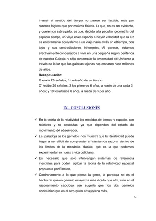 Invertir el sentido del tiempo no parece ser factible, más por
razones lógicas que por motivos físicos. Lo que, no es tan evidente,
y queremos subrayarlo, es que, debido a la peculiar geometría del
espacio tiempo, un viaje en el espacio a mayor velocidad que la luz
es enteramente equivalente a un viaje hacia atrás en el tiempo, con
todo y sus contradicciones inherentes. Al parecer, estamos
efectivamente condenados a vivir en una pequeña región periférica
de nuestra Galaxia, y sólo contemplar la inmensidad del Universo a
través de la luz que las galaxias lejanas nos enviaron hace millones
de años.
Recapitulación:
O envía 20 señales, 1 cada año de su tiempo.
O’ recibe 20 señales, 2 los primeros 6 años, a razón de una cada 3
años; y 18 los últimos 6 años, a razón de 3 por año.

IX.- CONCLUSIONES
 En la teoría de la relatividad las medidas de tiempo y espacio, son
relativas y no absolutas, ya que dependen del estado de
movimiento del observador.
 La paradoja de los gemelos nos muestra que la Relatividad puede
llegar a ser difícil de comprender si intentamos razonar dentro de
los límites de la mecánica clásica, que es la que podemos
experimentar en nuestra vida cotidiana.
 Es necesario que solo intervengan sistemas de referencia
inerciales para poder aplicar la teoría de la relatividad especial
propuesta por Einsten.
 Contrariamente a lo que piensa la gente, la paradoja no es el
hecho de que un gemelo envejezca más rápido que otro, sino en el
razonamiento capcioso que sugería que los dos gemelos
concluirían que es el otro quien envejecería más.
34

 