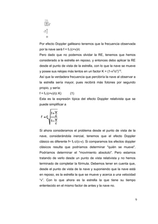 Por efecto Doppler galileano tenemos que la frecuencia observada
por la nave será f = f0 (c+v)/c
Pero dado que no podemos olvidar la RE, tenemos que hemos
considerado a la estrella en reposo, y entonces debo aplicar la RE
desde el punto de vista de la estrella, con lo que la nave se mueve
y posee sus relojes más lentos en un factor K = (1-v2/c2)1/2.
Así que la verdadera frecuencia que percibiría la nave al observar a
la estrella sería mayor, pues recibirá más fotones por segundo
propio, y sería:
f = f0 (c+v)/(c K)

(1)

Esta es la expresión típica del efecto Doppler relativista que se
puede simplificar a

Si ahora consideramos el problema desde el punto de vista de la
nave, considerándola inercial, tenemos que el efecto Doppler
clásico es diferente f= f0 c/(c-v). Si comparamos los efectos doppler
clásicos resulta que podríamos determinar "quién se mueve".
Podríamos determinar el "movimiento absoluto". Pero estamos
tratando de verlo desde un punto de vista relativista y no hemos
terminado de completar la fórmula. Debemos tener en cuenta que,
desde el punto de vista de la nave y suponiendo que la nave está
en reposo, es la estrella la que se mueve y acerca a una velocidad
“v”. Con lo que ahora es la estrella la que tiene su tiempo
enlentecido en el mismo factor de antes y la nave no.

9

 