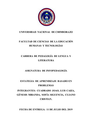 UNIVERSIDAD NACIONAL DE CHIMBORAZO
FACULTAD DE CIENCIAS DE LA EDUCACIÓN
HUMANAS Y TECNOLOGÍAS
CARRERA DE PEDAGOGÍA DE LENGUA Y
LITERATURA
ASIGNATURA DE INFOPEDAGOGÍA
ESTATEGIA DE APRENDIZAJE BASADO EN
PROBLEMAS
INTEGRANTES: CUADRADO JOAO, LUIS CAIZA,
GÉNESIS MIRANDA, SOFÍA SIGUENCIA, CUJANO
CRISTIAN.
FECHA DE ENTREGA: 11 DE JULIO DEL 2019
 