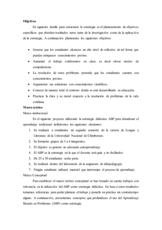 Objetivos
En siguiente detalle para estructurar la estrategia es el planteamiento de objetivos
específicos que aborden resultados netos tanto de la investigación como de la aplicación
de la estrategia. A continuación planteamos los siguientes objetivos:
 Generar que los estudiantes alcancen un alto nivel de reflexión de tal forma que
puedan enriquecer conocimientos previos.
 Aumentar el trabajo colaborativo en clase, es decir elevar niveles de
compañerismo.
 La resolución de estos problemas pretende que los estudiantes cuenten con
conocimientos previos.
 Argumentar sus soluciones con conocimientos científicos.
 Conocer de manera total el contexto donde se está desarrollando su educación.
 Practicar la ética y su moral respecto a la resolución de problemas de la vida
cotidiana.
Marco teórico
Marco institucional
En el siguiente proyecto utilizando la estrategia didáctica ABP para abandonar el
aprendizaje tradicional definiremos los siguientes elementos:
1. Se realizará a estudiantes de segundo semestre de la carrera de Lengua y
Literatura de la Universidad Nacional de Chimborazo.
2. Se formarán grupos de 5 a 6 integrantes.
3. El objetivo es generar un adecuado autoaprendizaje.
4. El ABP es la estrategia en la que el docente será guía y no facilitador.
5. De 25 a 30 estudiantes serán parte.
6. Se realizará dentro del laboratorio de la asignatura de infopedagogía.
7. Ningún estudiante utilizará material que interrumpa el proceso de aprendizaje.
Marco Conceptual
Para establecer el marco teórico conceptual se han tomado en cuenta trabajos con
relevancia en la utilización del ABP como estrategia didáctica. En base a estos resultados
tomamos referencias para poder plantear el trabajo y ponerlo en práctica sin contratiempo
alguno. A continuación, presentamos conceptos que profundizan el uso del Aprendizaje
Basado en Problemas (ABP) como estrategia.
 