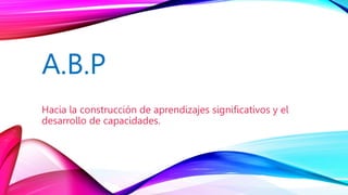 A.B.P
Hacia la construcción de aprendizajes significativos y el
desarrollo de capacidades.
 