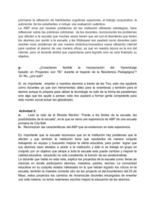 promueve la utilización de habilidades cognitivas superiores, el trabajo cooperativo, la
autonomía de los estudiantes e incluye una evaluación auténtica.
La ABP sirve par resolver problemas de las institución utilizando estrategias, hace
reflexionar sobre las prácticas cotidianas de los docentes, reconociendo los problemas
que afectan a la escuela que muchas veces tienen que ver con el desinterés que tienen
los alumnos por asistir a la escuela, y las Webquest nos ayudará como docentes para
resolver esos problemas de una manera didáctica,innovadora nueva utilizando internet
para cautivar al alumno de una manera eficaz, ya que en nuestra época es la era del
internet, pero el docente tendrá que capacitarse para lograrlo sino se verá frustrado su
objetivo.
g- ¿Consideran factible la incorporación del “Aprendizaje
basado en Proyectos con TIC” durante el trayecto de la Residencia Pedagógica”?
Si- No, ¿por qué?
Si, es importante enseñar a nuestros alumnos a través de las Tics, esto nos ayudaría
como docentes ya que son herramientas útiles para la enseñanza y también para el
alumno porque lo prepara para utilizar la tecnología no solo de la forma de pasatiempo
sino algo que los ayude a pensar, esto nos ayudará a formar gente competente para
este mundo social actual tan globalizado.
Actividad 2:
a- Lean la nota de la Revista Monitor: “Frente a los límites de la escuela, las
posibilidades de la escuela”, en la que se narra una experiencia de ABP de una escuela
primaria de City Bell.
b- Reconozcan las características del ABP que se evidencian en esta experiencia.
Es importante que la escuela reconozca que en la institución hay problemas que la
afectan y que también la institución tiene que resolverlos de manera conjunta
trabajando en equipo y buscando mejorar la oferta educativa, para poder lograr que
sus alumnos sean atraídos a asistir a la institución, y sólo si se trabaja en grupo en
conjunto por un objetivo que atrape a toda la escuela esta puede cambiar y mejorar la
calidad educativa, educando no solo cumpliendo la función de ser asistencialista.
La docente que habla en esta nota, explica los proyectos de la escuela como: ferias de
ciencias en donde participaron alumnos, maestros, padres, vecinos. La comunidad
educativa en su conjunto estaba interesada en lo que habían logrado los chicos en la
escuela, también la maestra comenta otro de los proyecto el del bicentenario del 25 de
Mayo. estos proyectos los cambios de horarios,las docentes encargadas de enseñar
una sola materia, no tomar exámenes escritos mejoró la educación de los alumnos.
 