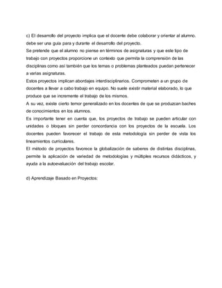 c) El desarrollo del proyecto implica que el docente debe colaborar y orientar al alumno.
debe ser una guía para y durante el desarrollo del proyecto.
Se pretende que el alumno no piense en términos de asignaturas y que este tipo de
trabajo con proyectos proporcione un contexto que permita la comprensión de las
disciplinas como así también que los temas o problemas planteados puedan pertenecer
a varias asignaturas.
Estos proyectos implican abordajes interdisciplinarios. Comprometen a un grupo de
docentes a llevar a cabo trabajo en equipo. No suele existir material elaborado, lo que
produce que se incremente el trabajo de los mismos.
A su vez, existe cierto temor generalizado en los docentes de que se produzcan baches
de conocimientos en los alumnos.
Es importante tener en cuenta que, los proyectos de trabajo se pueden articular con
unidades o bloques sin perder concordancia con los proyectos de la escuela. Los
docentes pueden favorecer el trabajo de esta metodología sin perder de vista los
lineamientos curriculares.
El método de proyectos favorece la globalización de saberes de distintas disciplinas,
permite la aplicación de variedad de metodologías y múltiples recursos didácticos, y
ayuda a la autoevaluación del trabajo escolar.
d) Aprendizaje Basado en Proyectos:
 