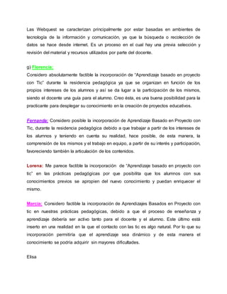 Las Webquest se caracterizan principalmente por estar basadas en ambientes de
tecnología de la información y comunicación, ya que la búsqueda o recolección de
datos se hace desde internet. Es un proceso en el cual hay una previa selección y
revisión del material y recursos utilizados por parte del docente.
g) Florencia:
Considero absolutamente factible la incorporación de “Aprendizaje basado en proyecto
con Tic” durante la residencia pedagógica ya que se organizan en función de los
propios intereses de los alumnos y así se da lugar a la participación de los mismos,
siendo el docente una guía para el alumno. Creo ésta, es una buena posibilidad para la
practicante para desplegar su conocimiento en la creación de proyectos educativos.
Fernanda: Considero posible la incorporación de Aprendizaje Basado en Proyecto con
Tic, durante la residencia pedagógica debido a que trabajar a partir de los intereses de
los alumnos y teniendo en cuenta su realidad, hace posible, de esta manera, la
comprensión de los mismos y el trabajo en equipo, a partir de su interés y participación,
favoreciendo también la articulación de los contenidos.
Lorena: Me parece factible la incorporación de “Aprendizaje basado en proyecto con
tic” en las prácticas pedagógicas por que posibilita que los alumnos con sus
conocimientos previos se apropien del nuevo conocimiento y puedan enriquecer el
mismo.
Marcia: Considero factible la incorporación de Aprendizajes Basados en Proyecto con
tic en nuestras prácticas pedagógicas, debido a que el proceso de enseñanza y
aprendizaje debería ser activo tanto para el docente y el alumno. Este último está
inserto en una realidad en la que el contacto con las tic es algo natural. Por lo que su
incorporación permitiría que el aprendizaje sea dinámico y de esta manera el
conocimiento se podría adquirir sin mayores dificultades.
Elisa
 