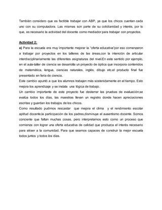 También considero que es factible trabajar con ABP, ya que los chicos cuentan cada
uno con su computadora. Las mismas son parte de su cotidianidad y interés, por lo
que, es necesario la actividad del docente como mediador para trabajar con proyectos.
Actividad 2:
a) Para la escuela era muy importante mejorar la “oferta educativa”por eso comenzaron
a trabajar por proyectos en los talleres de las áreas,con la intención de articular
interdisciplinariamente las diferentes asignaturas del nivel.En este sentido por ejemplo,
en el aula-taller de ciencia se desarrolla un proyecto de óptica que incorpora contenidos
de matemática, lengua, ciencias naturales, inglés, dibujo etc.el producto final fue
presentado en feria de ciencia.
Este cambio apuntó a que los alumnos trabajen más sostenidamente en el tiempo. Esto
mejora los aprendizaje y se instala una lógica de trabajo.
Un cambio importante de este proyecto fue desterrar las pruebas de evaluación,se
evalúa todos los días, las maestras llevan un registro donde hacen apreciaciones
escritas y guardan los trabajos de los chicos.
Como resultado pudimos rescastar que mejora el clima y el rendimiento escolar
aptitud docente,la participación de los padres,disminuye el ausentismo docente. Somos
conciente que faltan muchas cosas, pero interpretamos esto como un proceso que
comienza con lograr una oferta educativa de calidad que produzca el interés necesario
para atraer a la comunidad. Para que seamos capaces de construir la mejor escuela
todos juntos y todos los días.
 