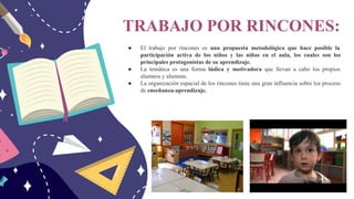 TRABAJO POR RINCONES:
● El trabajo por rincones es una propuesta metodológica que hace posible la
participación activa de los niños y las niñas en el aula, los cuales son los
principales protagonistas de su aprendizaje.
● La temática es una forma lúdica y motivadora que llevan a cabo los propios
alumnos y alumnas.
● La organización espacial de los rincones tiene una gran influencia sobre los proceso
de enseñanza-aprendizaje.
 