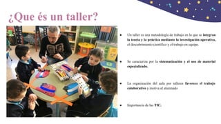 ¿Que és un taller?
● Un taller es una metodología de trabajo en la que se integran
la teoría y la práctica mediante la investigación operativa,
el descubrimiento científico y el trabajo en equipo.
● Se caracteriza por la sistematización y el uso de material
especializado.
● La organización del aula por talleres favorece el trabajo
colaborativo y motiva al alumnado
● Importancia de las TIC.
 