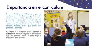 Importancia en el currículum
En conclusión, consideramos que el
currículum nos ayuda a lo largo de nuestra
carrera como docentes. Nos aporta técnicas
y nuevos métodos para usar en el aula.
Tiene una gran importancia para ordenar
contenidos y evaluar de una manera más
sencilla. Además, tiene que estar bien
pensado y diseñado.
CASWELL Y CAMPBELL (1935) definen el
currículum como un conjunto de experiencias
que los alumnos llevan a cabo bajo la
orientación de la escuela.
 