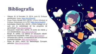Bibliografía
- Villegas, M. & González, B. (2014, junio 8). Enfoque
globalizador. Inaya. https://bit.ly/3hioiVc
- Grupo Pedro Nicolás (Ed.) (2019). ¿Cómo Introducir el
Enfoque Globalizador en tu PD? https://bit.ly/3hioDXY
- Actividades Infantil (Ed.) (2012). ¿Cómo trabajar en el
aula con la metodología de los proyectos de
aprendizaje? https://bit.ly/3uEzgIq
- Educación Inicial (Ed.) (2016). El centro de interés y
sus características. https://bit.ly/3uDpYwt
- Borghi, B. (2005). Los talleres en educación infantil:
espacios de crecimiento. Graó. https://bit.ly/3y0cE7t
- Universia (Ed.) (2018). La importancia del currículum en
la práctica docente. https://bit.ly/2R2h2Co
- Pérez, M. (2021, marzo 15). Metodología. Concepto
definición. https://bit.ly/3uDrjDv
 