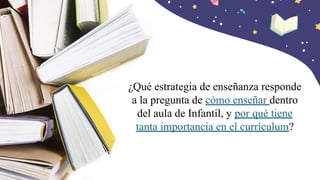 ¿Qué estrategia de enseñanza responde
a la pregunta de cómo enseñar dentro
del aula de Infantil, y por qué tiene
tanta importancia en el currículum?
 