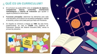 ¿ QUÉ ES UN CURRICULUM?
● El currículum se puede definir como el conjunto de objetivos,
competencias básicas, contenidos, orientaciones
metodológicas y criterios de evaluación que ayudan a
regular la práctica en dicha etapa.
● Funciones principales: determinar los elementos para cada
nivel educativo unir la teoría con la práctica pedagógica, orientar
al docente y actuar como base para que haya una innovación.
● En España se comenzó a integrar en 1980. De esta forma,
posteriormente, se creó la LOGSE (Ley Orgánica de
Ordenación General del Sistema Educativo,1990), siendo la
primera ley educativa.
 