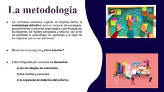 ● La normativa educativa vigente en España define la
metodología didáctica como un conjunto de estrategias,
procedimientos y acciones organizadas y planificadas por
los docentes, de manera consciente y reflexiva, con el fin
de posibilitar el aprendizaje del alumnado y el logro de
los objetivos que se han planteado.
● Responde a la pregunta ¿cómo enseñar?.
● Está configurada por una serie de elementos:
a) las estrategias de enseñanza.
b) los medios y recursos.
c) la organización didáctica del entorno.
La metodología
 