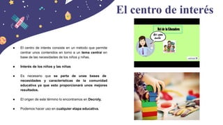 ● El centro de interés consiste en un método que permite
centrar unos contenidos en torno a un tema central en
base de las necesidades de los niños y niñas.
● Interés de los niños y las niñas
● Es necesario que se parta de unas bases de
necesidades y características de la comunidad
educativa ya que esto proporcionará unos mejores
resultados.
● El origen de este término lo encontramos en Decroly,
● Podemos hacer uso en cualquier etapa educativa.
El centro de interés
 