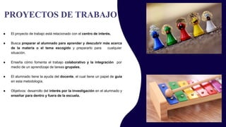 PROYECTOS DE TRABAJO
● El proyecto de trabajo está relacionado con el centro de interés.
● Busca preparar al alumnado para aprender y descubrir más acerca
de la materia o el tema escogido y prepararlo para cualquier
situación.
● Enseña cómo fomenta el trabajo colaborativo y la integración por
medio de un aprendizaje de tareas grupales.
● El alumnado tiene la ayuda del docente, el cual tiene un papel de guía
en esta metodología.
● Objetivos: desarrollo del interés por la investigación en el alumnado y
enseñar para dentro y fuera de la escuela.
 
