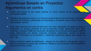 Aprendizaje Basado en Proyectos:
Argumentos en contra
• Implica más tiempo, lo que puede significar un menor avance en las programaciones
curriculares oficiales.
• Dificultad para gestionar el aula, en un contexto donde el alumno tiene una mayor autonomía e
implicación en el diseño y planificación del aprendizaje, y el profesor menor control. Cambio de
roles profesor / alumno.
• Exige cierta autonomía por parte del alumnado, así como capacidades de trabajo en equipo y
colaborativo, no siempre presentes en todo el alumnado. Krajcik, Blumenfeld, Marz, Bass,
Fredericks y Soloway (1998) han encontrado dificultades en los alumnos enfrentados a ABP en
tareas relacionadas con generar preguntas científicas significativas, manejar el tiempo,
transformar información en conocimiento y desarrollar argumentos lógicos para apoyar sus
tesis. Ver
• Exige un esfuerzo notable de planificación respecto de los objetivos y del proceso, para no
caer en propuestas de escaso rigor académico. Riesgo de que el proyecto ABP sea periférico
al currículo (Thomas, 2000)
 