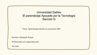 Universidad Galileo
El parendizaje Apoyado por la Tecnología
Sección G
Nombre: Elizabeth Rosas
Profesorado con especialización
5to ciclo
Tema: Aprendizaje basado en proyectos ABP
 