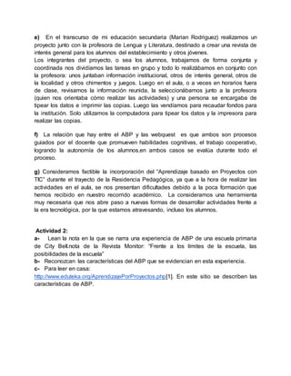 e) En el transcurso de mi educación secundaria (Marian Rodriguez) realizamos un
proyecto junto con la profesora de Lengua y Literatura, destinado a crear una revista de
interés general para los alumnos del establecimiento y otros jóvenes.
Los integrantes del proyecto, o sea los alumnos, trabajamos de forma conjunta y
coordinada nos dividíamos las tareas en grupo y todo lo realizábamos en conjunto con
la profesora: unos juntaban información institucional, otros de interés general, otros de
la localidad y otros chimentos y juegos. Luego en el aula, o a veces en horarios fuera
de clase, revisamos la información reunida, la seleccionábamos junto a la profesora
(quien nos orientaba cómo realizar las actividades) y una persona se encargaba de
tipear los datos e imprimir las copias. Luego las vendíamos para recaudar fondos para
la institución. Solo utilizamos la computadora para tipear los datos y la impresora para
realizar las copias.
f) La relación que hay entre el ABP y las webquest es que ambos son procesos
guiados por el docente que promueven habilidades cognitivas, el trabajo cooperativo,
logrando la autonomía de los alumnos,en ambos casos se evalúa durante todo el
proceso.
g) Consideramos factible la incorporación del “Aprendizaje basado en Proyectos con
TIC” durante el trayecto de la Residencia Pedagógica, ya que a la hora de realizar las
actividades en el aula, se nos presentan dificultades debido a la poca formación que
hemos recibido en nuestro recorrido académico. La consideramos una herramienta
muy necesaria que nos abre paso a nuevas formas de desarrollar actividades frente a
la era tecnológica, por la que estamos atravesando, incluso los alumnos.
Actividad 2:
a- Lean la nota en la que se narra una experiencia de ABP de una escuela primaria
de City Bell.nota de la Revista Monitor: “Frente a los límites de la escuela, las
posibilidades de la escuela”
b- Reconozcan las características del ABP que se evidencian en esta experiencia.
c- Para leer en casa:
http://www.eduteka.org/AprendizajePorProyectos.php[1]. En este sitio se describen las
características de ABP.
 