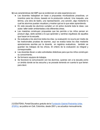 b) Las caracteristicas del ABP que se evidencian en esta experiencia son:
● Las docentes trabajaban en base a propuestas movilizadoras proactivas, un
incentivo para los chicos, basado en la producción cultural. Una maqueta, una
lámina, una obra de teatro, una representación, una canción, algo mediante lo
cual los alumnos puedan visualizar y mostrar qué es lo que estan aprendiendo.
● En esta escuela los alumnos cumplen un rol activo durante toda la clase. Las
aulas- taller están ambientadas a las diferentes áreas.
● Las maestras construyen propuestas que les permita a los niños pensar en
producir algo, darle sentido a lo que aprenden y sentirse orgullosos de aquellos
que hacen en la escuela.
● Se evaluaba a los alumnos todos los días. La evaluación no ocurre por medio de
las tradicionales pruebas de examen, aquí se evalúa todos los días mediante
apreciaciones escritas por la docente en registros evaluativos, también se
guardan los trabajos de los chicos. El criterio de la evaluación es integral y
corresponsable.
● Las docentes llevan a cabo actividades didácticas para que los niños construyan
su conocimiento.
● Se formaron equipos de trabajos.
● Se favoreció la comunicación con los alumnos, quienes ven a la escuela como
un ámbito donde se los escucha y se procede teniendo en cuenta lo que tienen
para decir.
[1] EDUTEKA, Portal Educativo gratuito de la Fundación Gabriel Piedrahita Uribe
(FGPU), se publica en Cali, Colombia, desde 2001 y se actualiza mensualmente.
 