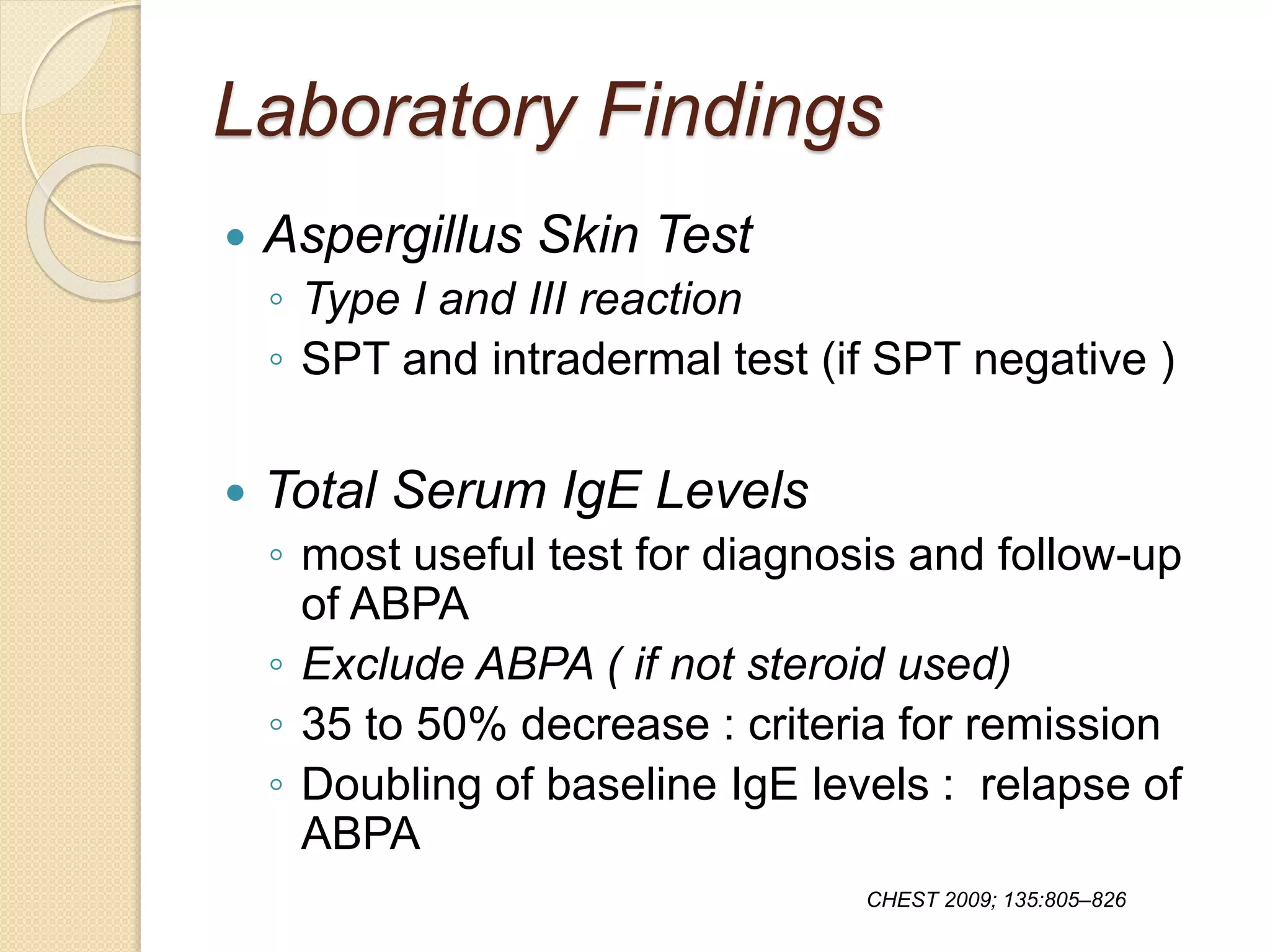 Laboratory Findings
 Aspergillus Skin Test
◦ Type I and III reaction
◦ SPT and intradermal test (if SPT negative )
 Total Serum IgE Levels
◦ most useful test for diagnosis and follow-up
of ABPA
◦ Exclude ABPA ( if not steroid used)
◦ 35 to 50% decrease : criteria for remission
◦ Doubling of baseline IgE levels : relapse of
ABPA
CHEST 2009; 135:805–826
 