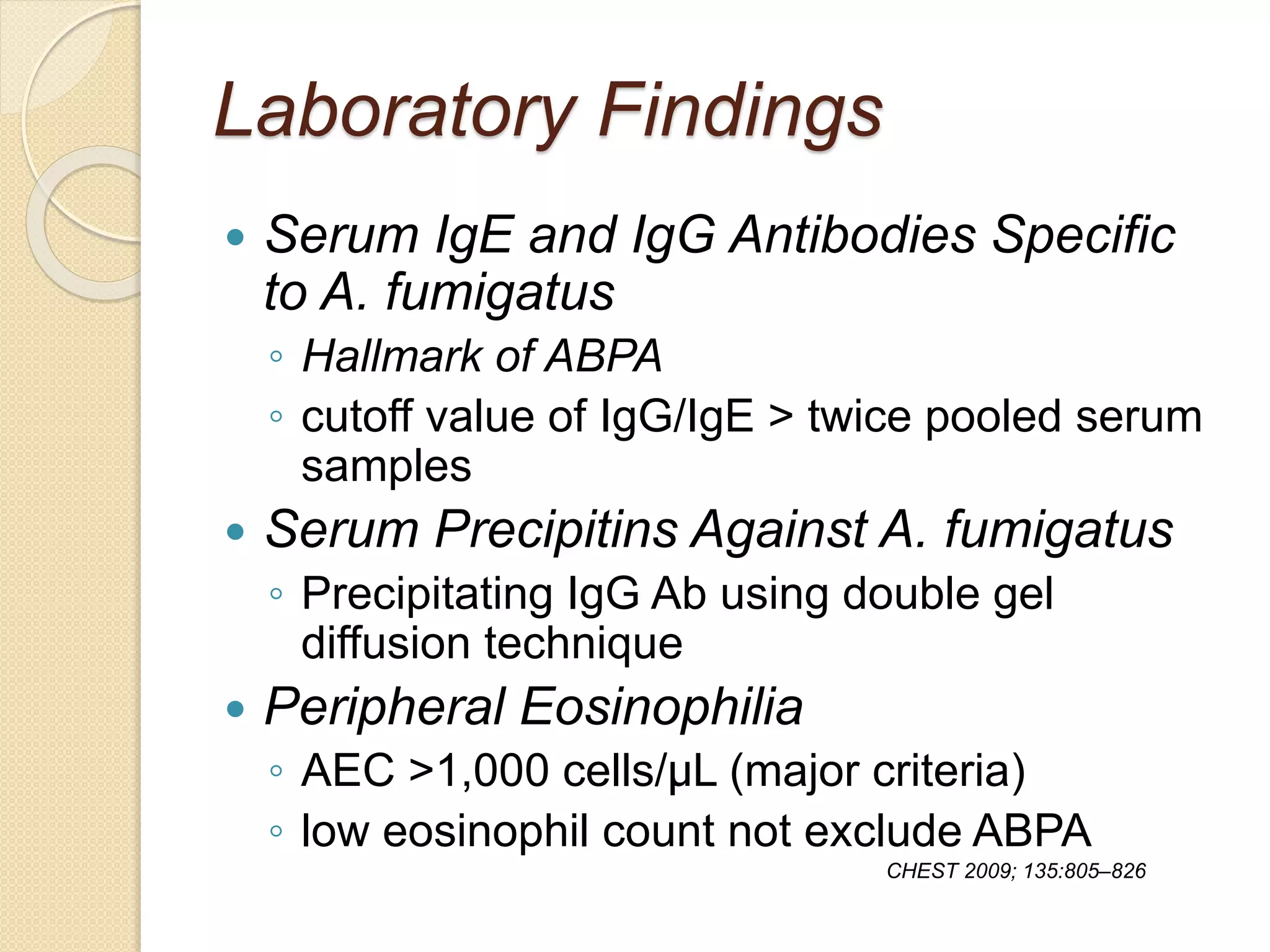 Laboratory Findings
 Serum IgE and IgG Antibodies Specific
to A. fumigatus
◦ Hallmark of ABPA
◦ cutoff value of IgG/IgE > twice pooled serum
samples
 Serum Precipitins Against A. fumigatus
◦ Precipitating IgG Ab using double gel
diffusion technique
 Peripheral Eosinophilia
◦ AEC >1,000 cells/μL (major criteria)
◦ low eosinophil count not exclude ABPA
CHEST 2009; 135:805–826
 