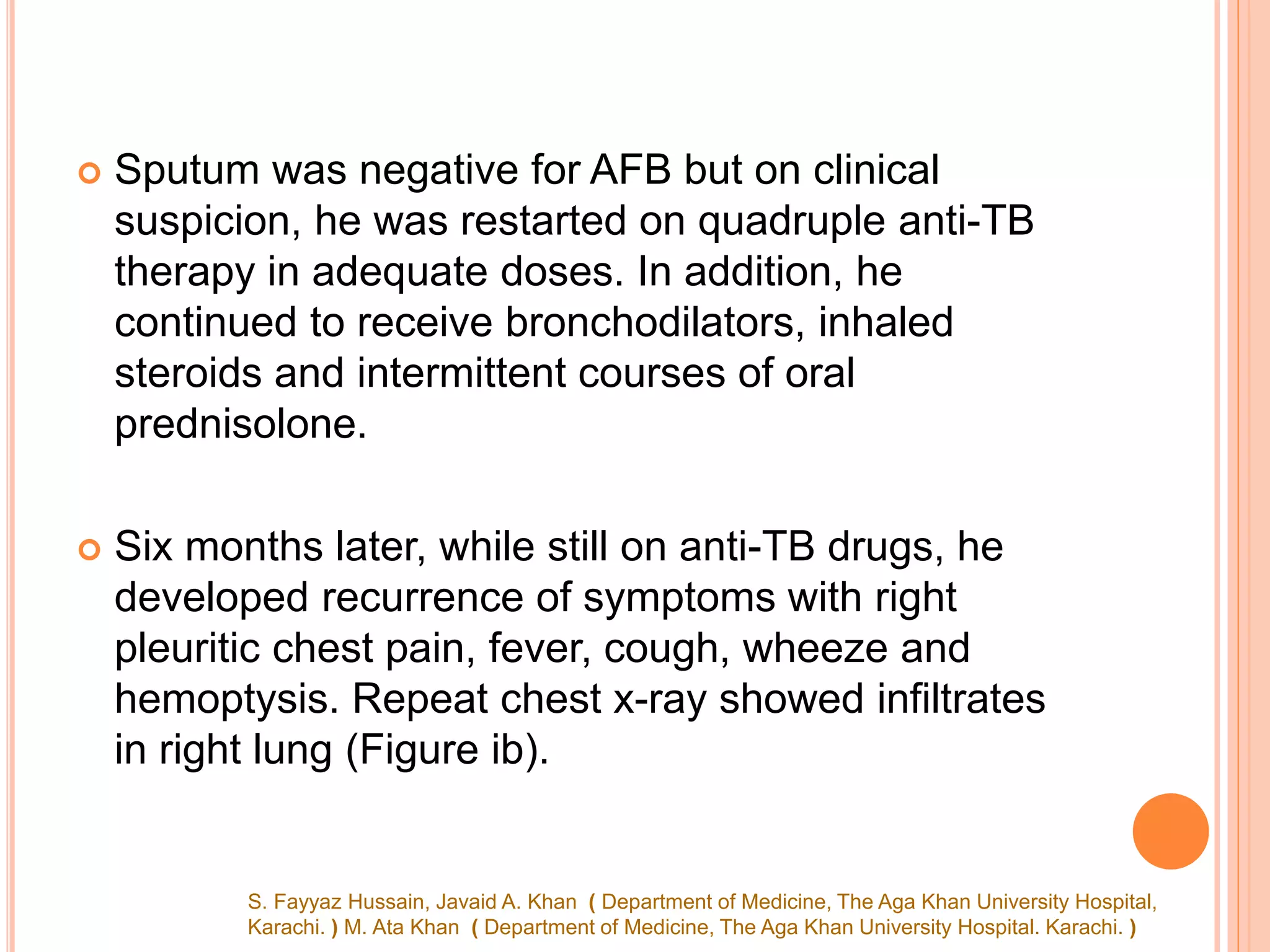  Sputum was negative for AFB but on clinical
suspicion, he was restarted on quadruple anti-TB
therapy in adequate doses. In addition, he
continued to receive bronchodilators, inhaled
steroids and intermittent courses of oral
prednisolone.
 Six months later, while still on anti-TB drugs, he
developed recurrence of symptoms with right
pleuritic chest pain, fever, cough, wheeze and
hemoptysis. Repeat chest x-ray showed infiltrates
in right lung (Figure ib).
S. Fayyaz Hussain, Javaid A. Khan ( Department of Medicine, The Aga Khan University Hospital,
Karachi. ) M. Ata Khan ( Department of Medicine, The Aga Khan University Hospital. Karachi. )
 