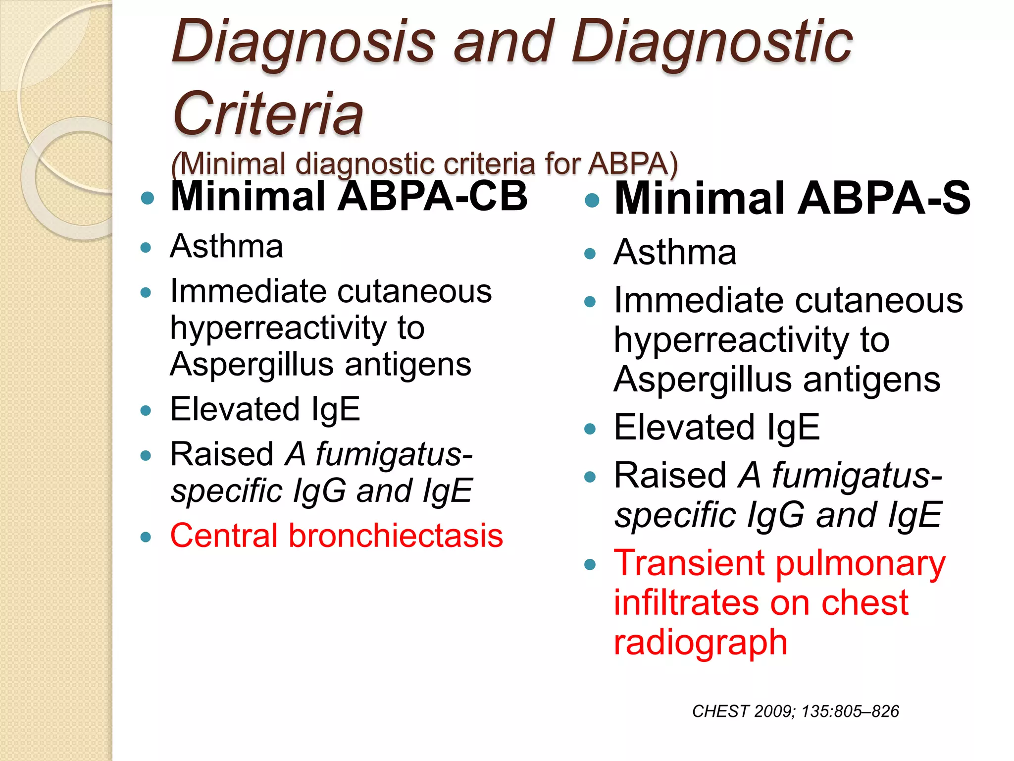 Diagnosis and Diagnostic
Criteria
(Minimal diagnostic criteria for ABPA)
 Minimal ABPA-CB
 Asthma
 Immediate cutaneous
hyperreactivity to
Aspergillus antigens
 Elevated IgE
 Raised A fumigatus-
specific IgG and IgE
 Central bronchiectasis
 Minimal ABPA-S
 Asthma
 Immediate cutaneous
hyperreactivity to
Aspergillus antigens
 Elevated IgE
 Raised A fumigatus-
specific IgG and IgE
 Transient pulmonary
infiltrates on chest
radiograph
CHEST 2009; 135:805–826
 