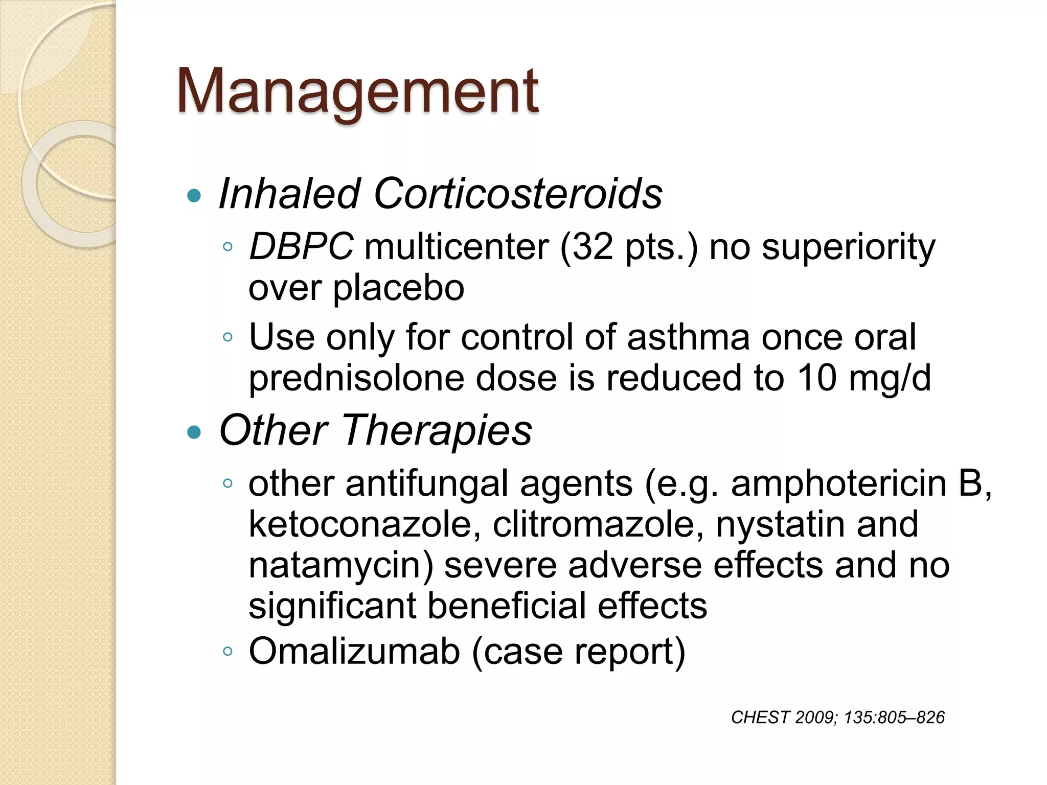 Management
 Inhaled Corticosteroids
◦ DBPC multicenter (32 pts.) no superiority
over placebo
◦ Use only for control of asthma once oral
prednisolone dose is reduced to 10 mg/d
 Other Therapies
◦ other antifungal agents (e.g. amphotericin B,
ketoconazole, clitromazole, nystatin and
natamycin) severe adverse effects and no
significant beneficial effects
◦ Omalizumab (case report)
CHEST 2009; 135:805–826
 