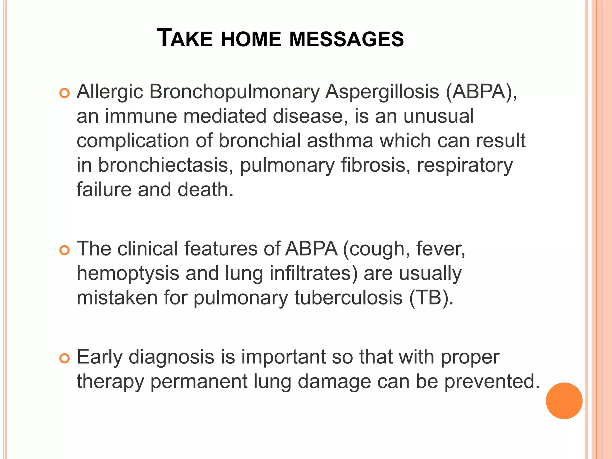 TAKE HOME MESSAGES
 Allergic Bronchopulmonary Aspergillosis (ABPA),
an immune mediated disease, is an unusual
complication of bronchial asthma which can result
in bronchiectasis, pulmonary fibrosis, respiratory
failure and death.
 The clinical features of ABPA (cough, fever,
hemoptysis and lung infiltrates) are usually
mistaken for pulmonary tuberculosis (TB).
 Early diagnosis is important so that with proper
therapy permanent lung damage can be prevented.
 