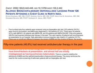 CHEST. 2006;130(2):442-448. DOI:10.1378/CHEST.130.2.442
ALLERGIC BRONCHOPULMONARY ASPERGILLOSIS*:LESSONS FROM 126
PATIENTS ATTENDING A CHEST CLINIC IN NORTH INDIA.
RITESH AGARWAL, MD, DM, FCCP; DHEERAJ GUPTA, MD, DM, FCCP; ASHUTOSH N. AGGARWAL, MD, DM;
DIGAMBER BEHERA, MD, FCCP; SURINDER K. JINDAL, MD, FCCP
 Five hundred sixty-four patients were screened using an Aspergillus skin test; 223 patients (39.5%)
were found to be positive, and ABPA was diagnosed in 126 patients (27.2%). There were 34 patients
(27%) with ABPA-S, 42 patients with ABPA-CB, and 50 patients with ABPA-CB-ORF. Fifty-nine patients
(46.8%) had received antitubercular therapy in the past. The vast majority of patients had bronchiectasis
at presentation to our hospital. High-attenuation mucous impaction was noted in 21 patients (16.7%).
There was no significant difference between the stages of ABPA and the duration of illness, the severity
of asthma, and the serologic findings (ie, absolute eosinophil count, IgE levels [total] and IgE levels
[for Aspergillus fumigatus]).
 Conclusions: There is a high prevalence of ABPA in asthmatic patients presenting at our hospital. The
disease entity is still underrecognized in India; the vast majority of patients
have bronchiectasis at presentation, and almost half are initially
misdiagnosed as having pulmonary tuberculosis. There is a need to redefine the
definitions of ABPA and the optimal dose/duration of glucocorticoid therapy. This study reinforces the
need for the routine screening of asthmatic patients with an Aspergillus skin test.
Fifty-nine patients (46.8%) had received antitubercular therapy in the past
 