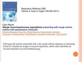 Respiratory Medicine CME
Volume 4, Issue 4, Pages 149-200 (2011)
Case Report
Allergic bronchopulmonary aspergillosis presenting with cough variant
asthma with spontaneous remission
Hirofumi Matsuoka, Towa Uzu, Midori Koyama, Yasuko Koma, Kensuke
Fukumitsu, Yoshitaka Kasai, Daiki Masuya, Harukazu Yoshimatsu, Yujiro Suzuki
A 60-year-old woman presented with a dry cough without dyspnea or wheezing.
Chest CT showed an image of mucoid impactions, which were identified as
mucoid impactions by bronchofiberscopy.
 