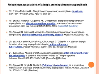  17. D´Urzo,Mclvor A.R. Allergic bronchopulmonary aspergillosis in asthma.
Can Fam Physician. 2000 Apr; 46: 882–884.
 18. Shah A, Panchal N, Agarwal AK. Concomitant allergic bronchopulmonary
aspergillosis and allergic aspergillus sinusitis: a review of an uncommon
association. Clin Exp Allergy 2001;31:1896–1905. [CrossRef] [Medline]
 19. Agarwal R, Srinivas R, Jindal SK. Allergic bronchopulmonary aspergillosis
complicating chronic obstructive pulmonary disease. Mycoses 2007;51:83–85.
 20. Boz AB, Celmeli F, Arslan AG, Cilli A, Ogus C, Ozdemir T. A case of allergic
bronchopulmonary aspergillosis following active pulmonary
tuberculosis. Pediatr Pulmonol 2009;44:86–89. [CrossRef] [Medline]
 21. Judson MA. Allergic bronchopulmonary aspergillosis after infliximab therapy
for sarcoidosis: a potential mechanism related to T-helper cytokine
balance. Chest 2009;135:1358–1359. [CrossRef] [Medline]
 39. Agarwal R, Singh N, Gupta D. Pulmonary hypertension as a presenting
manifestation of allergic bronchopulmonary aspergillosis. Indian J Chest Dis Allied
Sci 2009;51:37–40. [Medline]
Uncommon associations of allergic bronchpulmonary aspergillosis
 