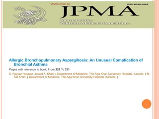 Allergic Bronchopulmonary Aspergillosis: An Unusual Complication of
Bronchial Asthma
Pages with reference to book, From 329 To 331
S. Fayyaz Hussain, Javaid A. Khan ( Department of Medicine, The Aga Khan University Hospital, Karachi. ) M.
Ata Khan ( Department of Medicine, The Aga Khan University Hospital. Karachi. )
 