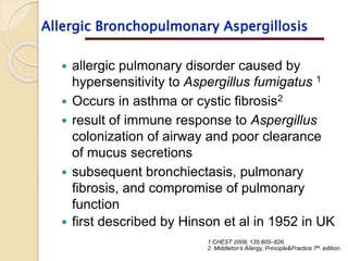  allergic pulmonary disorder caused by
hypersensitivity to Aspergillus fumigatus 1
 Occurs in asthma or cystic fibrosis2
 result of immune response to Aspergillus
colonization of airway and poor clearance
of mucus secretions
 subsequent bronchiectasis, pulmonary
fibrosis, and compromise of pulmonary
function
 first described by Hinson et al in 1952 in UK
1.CHEST 2009; 135:805–826.
2. Middleton’s Allergy, Principle&Practice 7th edition.
Allergic Bronchopulmonary Aspergillosis
 