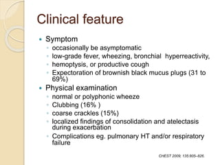 Clinical feature
 Symptom
◦ occasionally be asymptomatic
◦ low-grade fever, wheezing, bronchial hyperreactivity,
◦ hemoptysis, or productive cough
◦ Expectoration of brownish black mucus plugs (31 to
69%)
 Physical examination
◦ normal or polyphonic wheeze
◦ Clubbing (16% )
◦ coarse crackles (15%)
◦ localized findings of consolidation and atelectasis
during exacerbation
◦ Complications eg. pulmonary HT and/or respiratory
failure
CHEST 2009; 135:805–826.
 