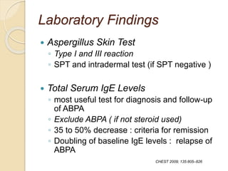 Laboratory Findings
 Aspergillus Skin Test
◦ Type I and III reaction
◦ SPT and intradermal test (if SPT negative )
 Total Serum IgE Levels
◦ most useful test for diagnosis and follow-up
of ABPA
◦ Exclude ABPA ( if not steroid used)
◦ 35 to 50% decrease : criteria for remission
◦ Doubling of baseline IgE levels : relapse of
ABPA
CHEST 2009; 135:805–826
 