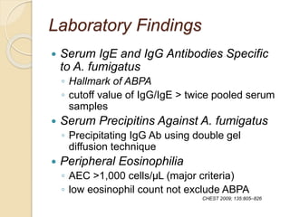 Laboratory Findings
 Serum IgE and IgG Antibodies Specific
to A. fumigatus
◦ Hallmark of ABPA
◦ cutoff value of IgG/IgE > twice pooled serum
samples
 Serum Precipitins Against A. fumigatus
◦ Precipitating IgG Ab using double gel
diffusion technique
 Peripheral Eosinophilia
◦ AEC >1,000 cells/μL (major criteria)
◦ low eosinophil count not exclude ABPA
CHEST 2009; 135:805–826
 