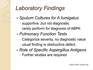 Laboratory Findings
 Sputum Cultures for A fumigatus
◦ supportive ,but not diagnostic
◦ rarely perform for diagnosis of ABPA
 Pulmonary Function Tests
◦ Categorize severity, no diagnostic value
◦ usual finding is obstructive defect
 Role of Specific Aspergillus Antigens
◦ Further studies are required
CHEST 2009; 135:805–826
 