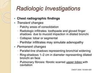 Radiologic Investigations
 Chest radiographic findings
 Transient changes
◦ Patchy areas of consolidation
◦ Radiologic infiltrates: toothpaste and gloved finger
shadows due to mucoid impaction in dilated bronchi
◦ Collapse: lobar or segmental
◦ Perihilar infiltrates may simulate adenopathy
 Permanent changes
◦ Parallel-line shadows representing bronchial widening
◦ Ring-shadows 1–2 cm in diameter representing dilated
bronchi en face
◦ Pulmonary fibrosis: fibrotic scarred upper lobes with
cavitation
CHEST 2009; 135:805–826
 