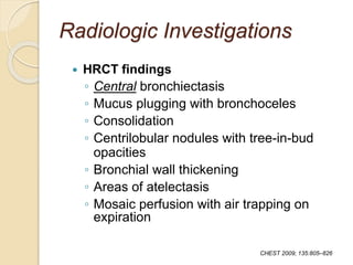 Radiologic Investigations
 HRCT findings
◦ Central bronchiectasis
◦ Mucus plugging with bronchoceles
◦ Consolidation
◦ Centrilobular nodules with tree-in-bud
opacities
◦ Bronchial wall thickening
◦ Areas of atelectasis
◦ Mosaic perfusion with air trapping on
expiration
CHEST 2009; 135:805–826
 