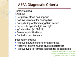 Primary criteria:
 Asthma
 Peripheral blood eosinophilia
 Positive skin test for aspergillus
 Precipitating antibodies(IgG) in serum
 Serums Af spesific IgG and IgE
 IgE elevation (>1000mL)
 Pulmonary infiltrations
 Central bronchiectasis
Secondary criteria:
 Positive sputum culture for aspergillus
 History of brown mucus plug expectoration
 Positive type III(Arthus) reaction for aspergillosis
ABPA Diagnostic Criteria
Soubani AO.Chest 2002;121:1988-1999
Lazarus AA. Dis Mon 2008;54:547-564
Agarwal R. Chest 2009;135:805-826
 