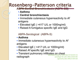 ABPA-Central Bronchiectasis (ABPA-SB)
 Asthma
 Central bronchiectasis
 Immediate cutaneous hyperreactivity to Af
antigens
 Elevated IgE ( >417 U/L or 1000ng/ml)
 Raised A fumigatus specific IgE and IgG
ABPA-Serological (ABPA-S)
 Asthma
 Immediate cutaneous hyperreactivity to Af
antigens
 Elevated IgE ( >417 U/L or 1000ng/ml)
 Raised Af specific IgE and IgG
 Transient pulmonary infiltrates on chest
radiograph
Rosenberg M.Annals of Intern Med 1977;86:405-414
Greenberger PA. JACI 2002;110:685-692
Agarwal R. Chest 2009;135:805-826
Rosenberg-Patterson criteria
 