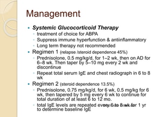 Management
 Systemic Glucocorticoid Therapy
◦ treatment of choice for ABPA
◦ Suppress immune hyperfunction & antiinflammatory
◦ Long term therapy not recommended
 Regimen 1 (relapse /steroid dependence 45%)
◦ Prednisolone, 0.5 mg/kg/d, for 1–2 wk, then on AD for
6–8 wk. Then taper by 5–10 mg every 2 wk and
discontinue
◦ Repeat total serum IgE and chest radiograph in 6 to 8
wk
 Regimen 2 (steroid dependence 13.5%)
◦ Prednisolone, 0.75 mg/kg/d, for 6 wk, 0.5 mg/kg for 6
wk, then tapered by 5 mg every 6 wk to continue for
total duration of at least 6 to 12 mo.
◦ total IgE levels are repeated every 6 to 8 wk for 1 yr
to determine baseline IgE
CHEST 2009; 135:805–826
 