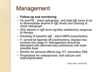 Management
 Follow-up and monitoring
 Hx and PE , chest radiograph, and total IgE every 6 wk
to demonstrate decline in IgE levels and clearing of
chest radiograph
 35% decline in IgE level signifies satisfactory response
to therapy
 Doubling of baseline IgE : silent ABPA exacerbation
 If cannot be tapered off prednisolone, disease has
evolved into stage IV. Management should be
attempted with alternate-day prednisone with least
possible dose
 Monitor for adverse effects (eg, HT, secondary DM)
 Prophylaxis for osteoporosis: oral calcium and
bisphosphonates
CHEST 2009; 135:805–826
 