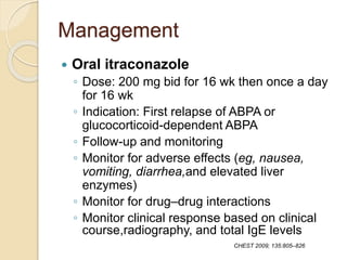Management
 Oral itraconazole
◦ Dose: 200 mg bid for 16 wk then once a day
for 16 wk
◦ Indication: First relapse of ABPA or
glucocorticoid-dependent ABPA
◦ Follow-up and monitoring
◦ Monitor for adverse effects (eg, nausea,
vomiting, diarrhea,and elevated liver
enzymes)
◦ Monitor for drug–drug interactions
◦ Monitor clinical response based on clinical
course,radiography, and total IgE levels
CHEST 2009; 135:805–826
 