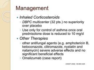 Management
 Inhaled Corticosteroids
◦ DBPC multicenter (32 pts.) no superiority
over placebo
◦ Use only for control of asthma once oral
prednisolone dose is reduced to 10 mg/d
 Other Therapies
◦ other antifungal agents (e.g. amphotericin B,
ketoconazole, clitromazole, nystatin and
natamycin) severe adverse effects and no
significant beneficial effects
◦ Omalizumab (case report)
CHEST 2009; 135:805–826
 