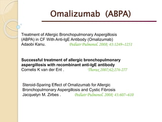 Treatment of Allergic Bronchopulmonary Aspergillosis
(ABPA) in CF With Anti-IgE Antibody (Omalizumab)
Adaobi Kanu. Pediatr Pulmonol. 2008; 43:1249–1251
Successful treatment of allergic bronchopulmonary
aspergillosis with recombinant anti-IgE antibody
Cornelis K van der Ent . Thorax 2007;62;276-277
Steroid-Sparing Effect of Omalizumab for Allergic
Bronchopulmonary Aspergillosis and Cystic Fibrosis
Jacquelyn M. Zirbes . Pediatr Pulmonol. 2008; 43:607–610
Omalizumab (ABPA)
 