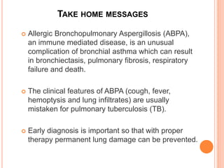 TAKE HOME MESSAGES
 Allergic Bronchopulmonary Aspergillosis (ABPA),
an immune mediated disease, is an unusual
complication of bronchial asthma which can result
in bronchiectasis, pulmonary fibrosis, respiratory
failure and death.
 The clinical features of ABPA (cough, fever,
hemoptysis and lung infiltrates) are usually
mistaken for pulmonary tuberculosis (TB).
 Early diagnosis is important so that with proper
therapy permanent lung damage can be prevented.
 