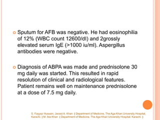  Sputum for AFB was negative. He had eosinophilia
of 12% (WBC count 12600/dI) and 2grossly
elevated serum IgE (>1000 iu/ml). Aspergillus
antibodies were negative.
 Diagnosis of ABPA was made and prednisolone 30
mg daily was started. This resulted in rapid
resolution of clinical and radiological features.
Patient remains well on maintenance prednisolone
at a dose of 7.5 mg daily.
S. Fayyaz Hussain, Javaid A. Khan ( Department of Medicine, The Aga Khan University Hospital,
Karachi. ) M. Ata Khan ( Department of Medicine, The Aga Khan University Hospital. Karachi. )
 