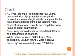 CASE 2:
 A 24 year old male, asthmatic for four years,
presented with high grade fever, cough with
purulent sputum and right sided chest pain. He had
two similar episodes during the last one year.
 Bilateral widespread rhonchi and crepitation were
found on chest examination.
 Chest x-ray showed bilateral interstitial infiltrates
and bronchiectatic changes.
 White cell count was 12700/dl with 33%
eosinophils. Sputum for AFB were negative.
 Serum IgE was elevated above 1700 lU/mi.
S. Fayyaz Hussain, Javaid A. Khan ( Department of Medicine, The Aga Khan University Hospital,
Karachi. ) M. Ata Khan ( Department of Medicine, The Aga Khan University Hospital. Karachi. )
 